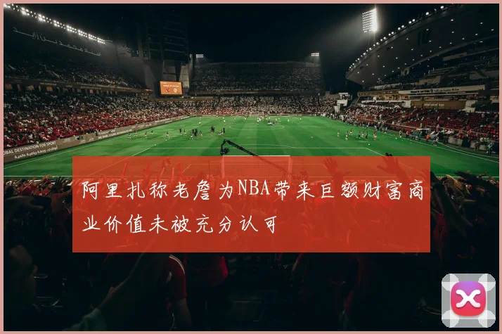 阿里扎称老詹为NBA带来巨额财富商业价值未被充分认可