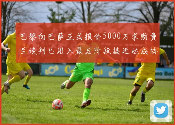 巴黎向巴萨正式报价5000万求购费兰谈判已进入最后阶段接近达成协议