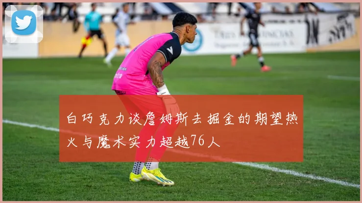 白巧克力谈詹姆斯去掘金的期望热火与魔术实力超越76人