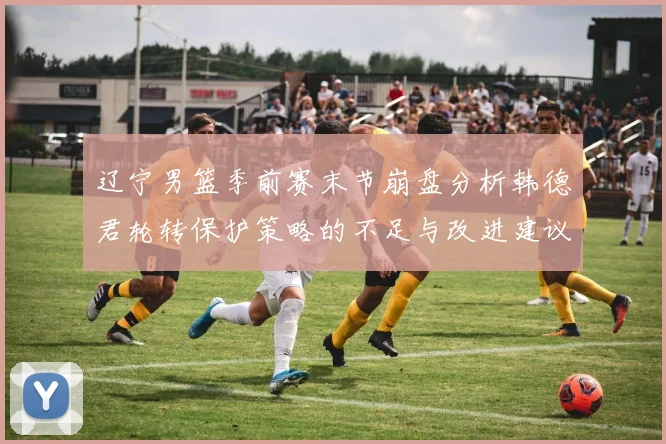 辽宁男篮季前赛末节崩盘分析韩德君轮转保护策略的不足与改进建议