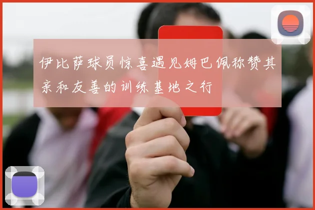 伊比萨球员惊喜遇见姆巴佩称赞其亲和友善的训练基地之行
