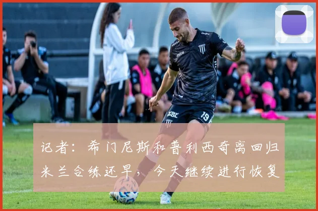 记者：希门尼斯和普利西奇离回归米兰合练还早，今天继续进行恢复